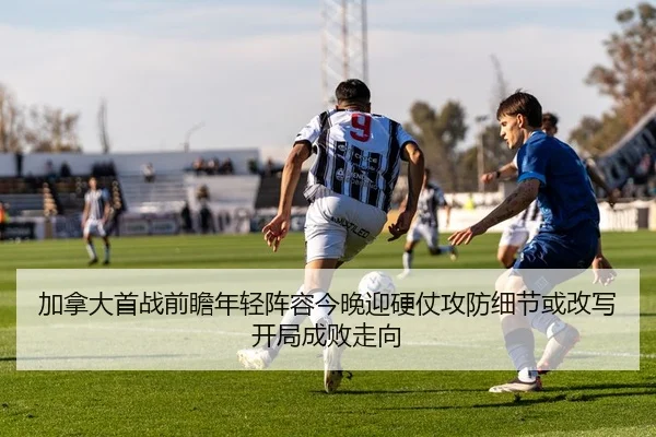 加拿大首战前瞻年轻阵容今晚迎硬仗攻防细节或改写开局成败走向